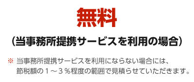 無料（当事務所提携サービスを利用の場合）※当事務所提携サービスを利用にならない場合には、節税額の１～３％程度の範囲で見積らせていただきます。